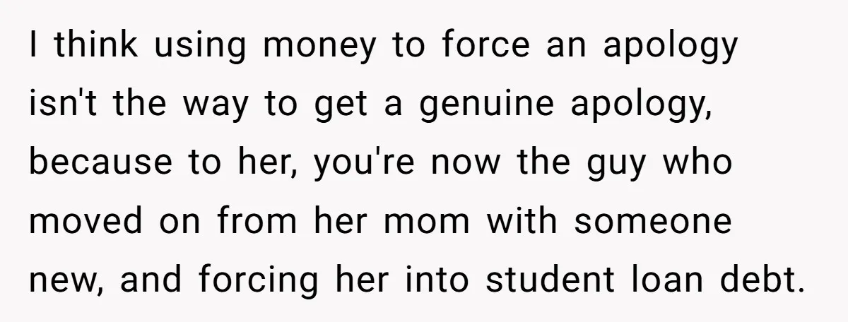 I think using money to force an apology isn't the way to get a genuine apology, because to her, you're now the guy who moved on from her mom with...