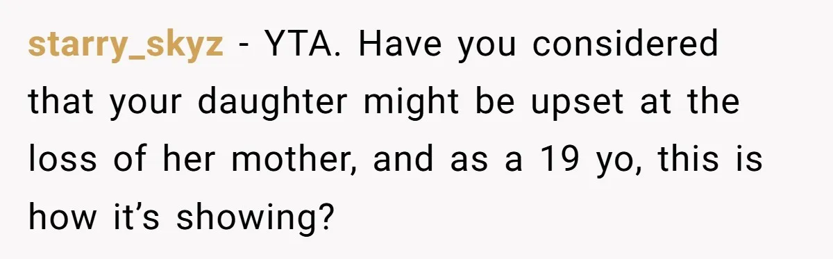 starry_skyz − YTA. Have you considered that your daughter might be upset at the loss of her mother, and as a 19 yo, this is how it’s showing?