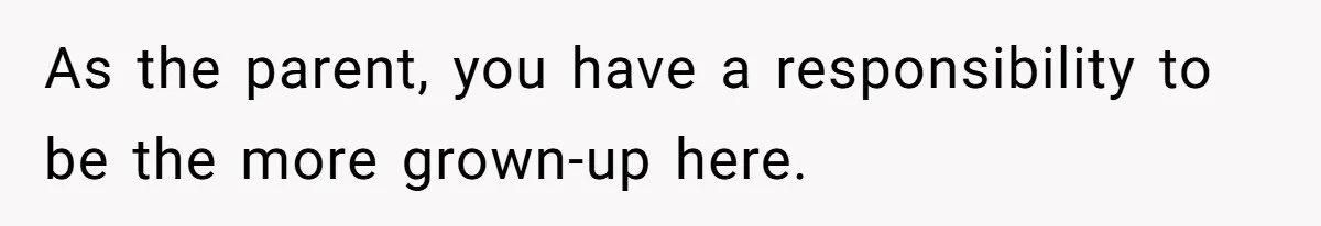 As the parent, you have a responsibility to be the more grown-up here.