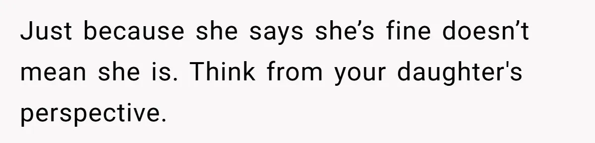 Just because she says she’s fine doesn’t mean she is. Think from your daughter's perspective.
