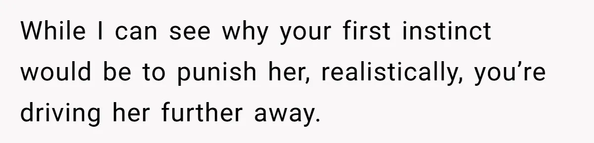 While I can see why your first instinct would be to punish her, realistically, you’re driving her further away.