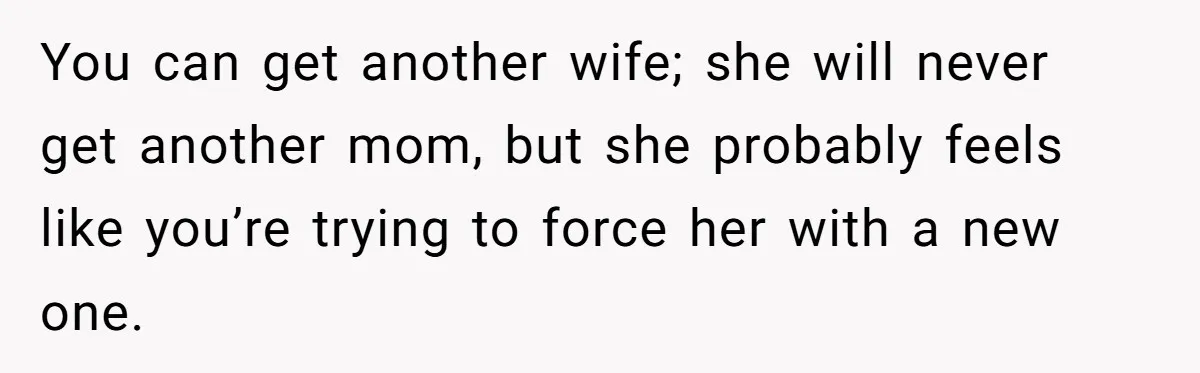 You can get another wife; she will never get another mom, but she probably feels like you’re trying to force her with a new one.
