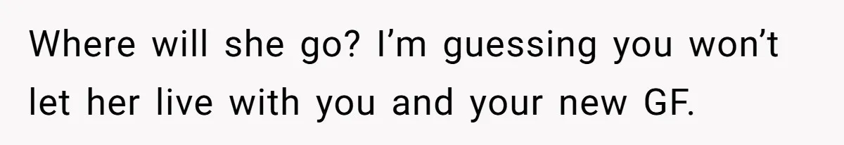Where will she go? I’m guessing you won’t let her live with you and your new GF.