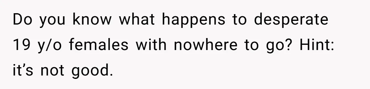 Do you know what happens to desperate 19 y/o females with nowhere to go? Hint: it’s not good.