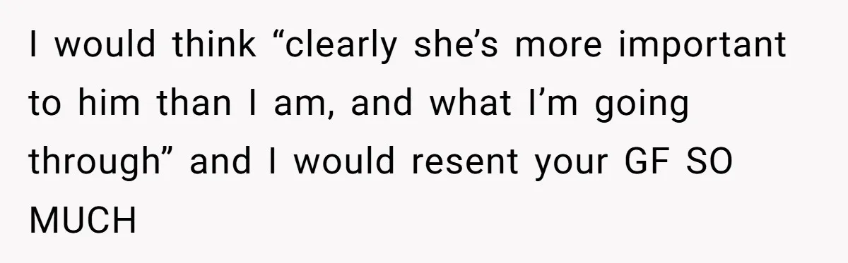 I would think “clearly she’s more important to him than I am, and what I’m going through” and I would resent your GF SO MUCH