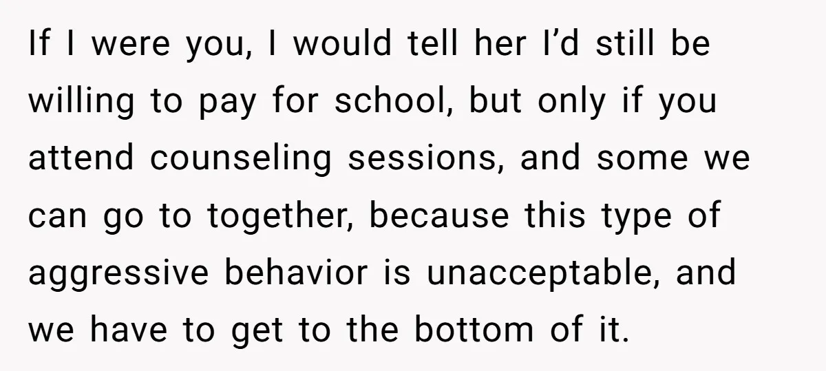 If I were you, I would tell her I’d still be willing to pay for school, but only if you attend counseling sessions, and some we can go to together,...