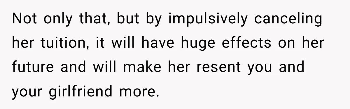 Not only that, but by impulsively canceling her tuition, it will have huge effects on her future and will make her resent you and your girlfriend more.