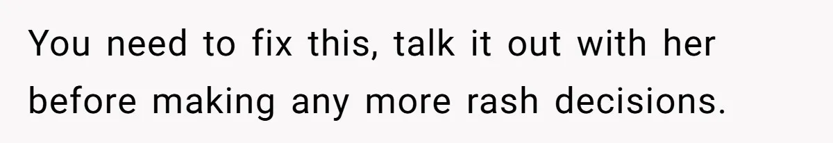 You need to fix this, talk it out with her before making any more rash decisions.