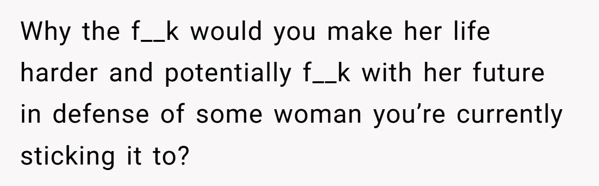Why the f__k would you make her life harder and potentially f__k with her future in defense of some woman you’re currently sticking it to?