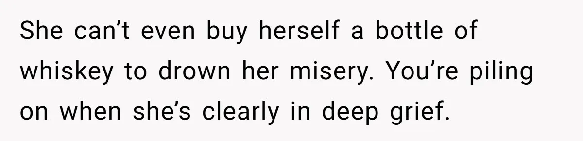 She can’t even buy herself a bottle of whiskey to drown her misery. You’re piling on when she’s clearly in deep grief.