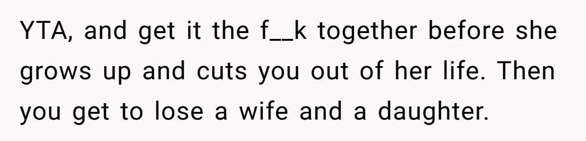 YTA, and get it the f__k together before she grows up and cuts you out of her life. Then you get to lose a wife and a daughter.