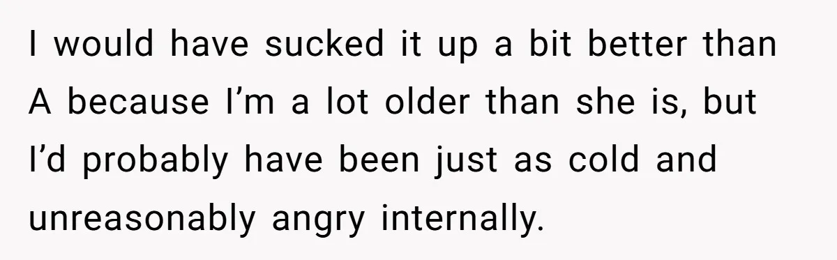 I would have sucked it up a bit better than A because I’m a lot older than she is, but I’d probably have been just as cold and unreasonably angry...