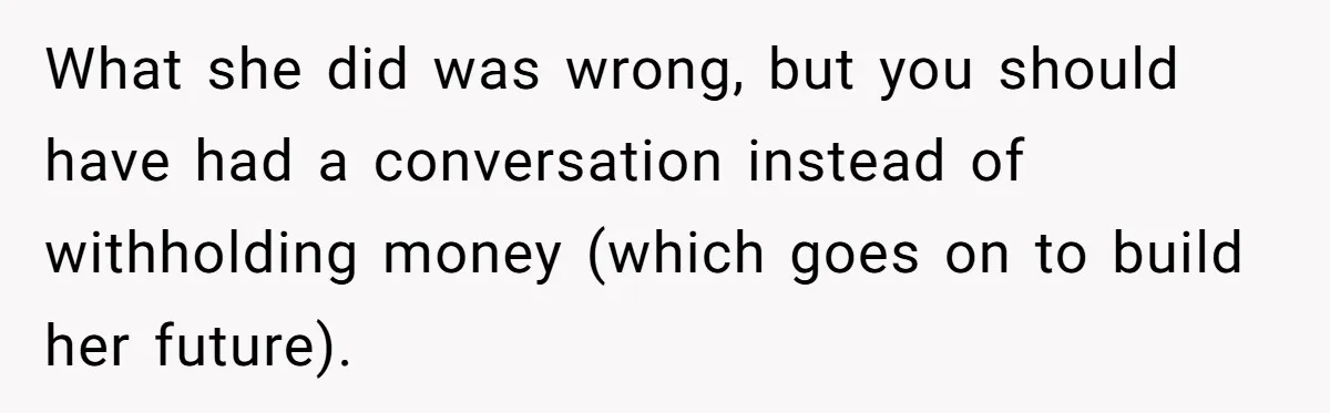 What she did was wrong, but you should have had a conversation instead of withholding money (which goes on to build her future).
