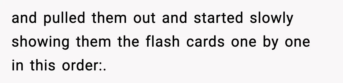 and pulled them out and started slowly showing them the flash cards one by one in this order:.