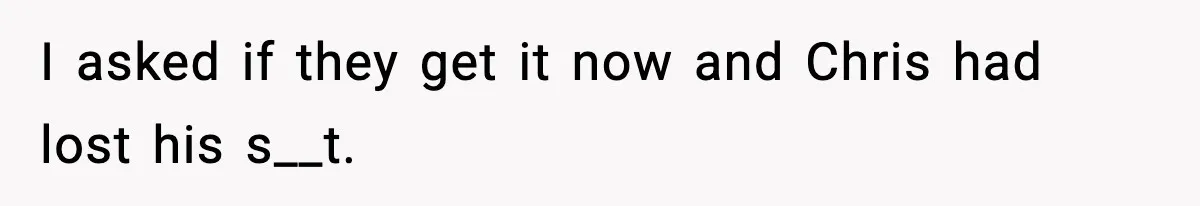 I asked if they get it now and Chris had lost his s__t.