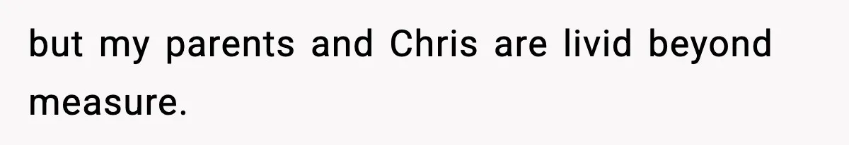 but my parents and Chris are livid beyond measure.