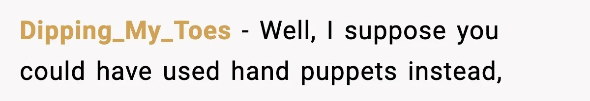 Dipping_My_Toes − Well, I suppose you could have used hand puppets instead,