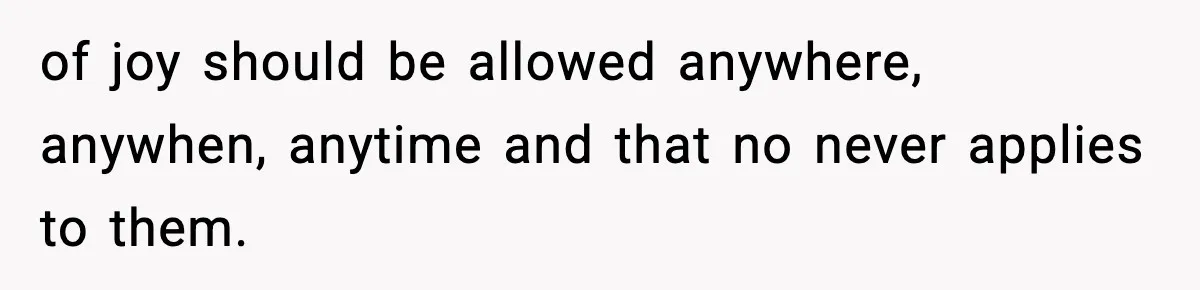 of joy should be allowed anywhere, anywhen, anytime and that no never applies to them.