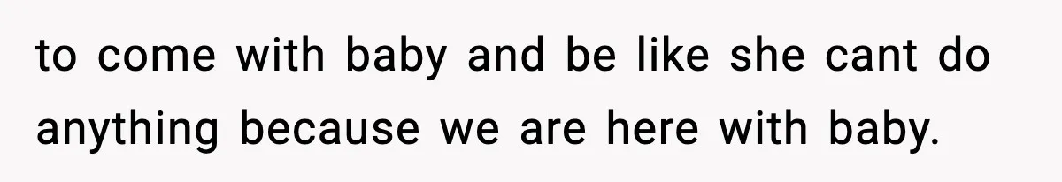 to come with baby and be like she cant do anything because we are here with baby.