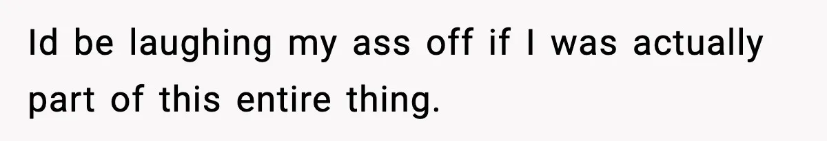 Id be laughing my ass off if I was actually part of this entire thing.