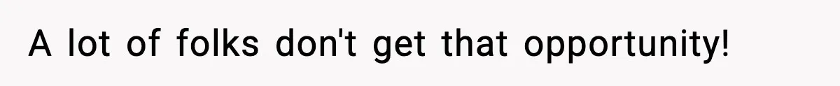 A lot of folks don't get that opportunity!