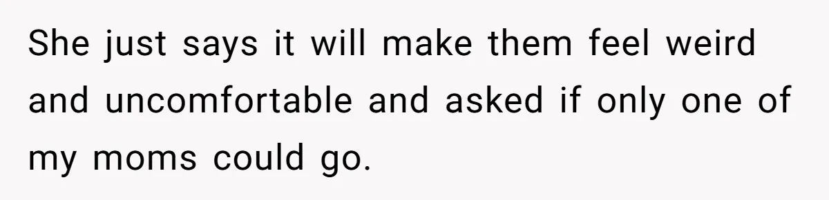 She just says it will make them feel weird and uncomfortable and asked if only one of my moms could go.