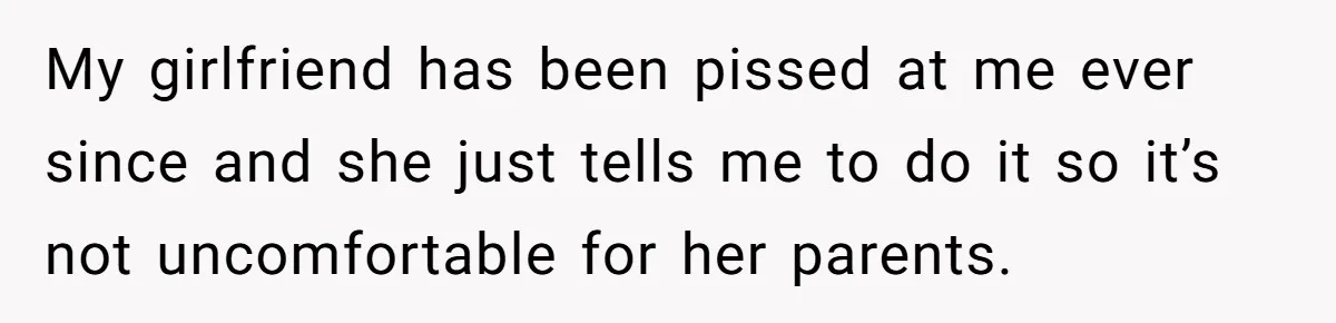 My girlfriend has been pissed at me ever since and she just tells me to do it so it’s not uncomfortable for her parents.