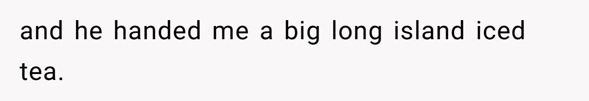 and he handed me a big long island iced tea.