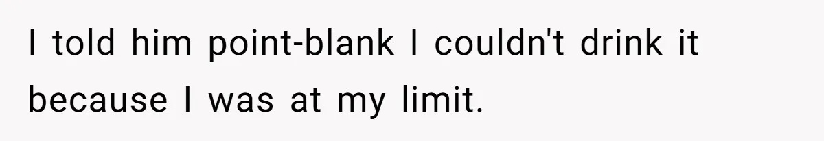 I told him point-blank I couldn't drink it because I was at my limit.