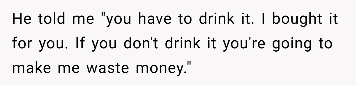 He told me "you have to drink it. I bought it for you. If you don't drink it you're going to make me waste money."