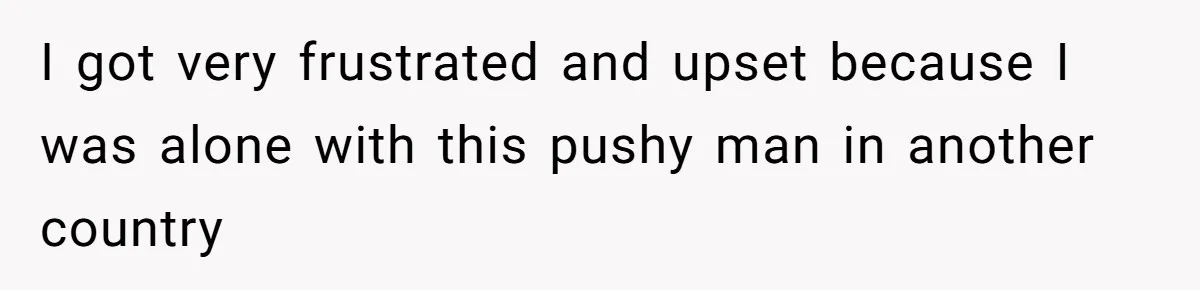 I got very frustrated and upset because I was alone with this pushy man in another country