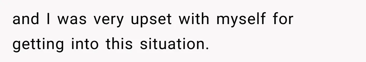 and I was very upset with myself for getting into this situation.