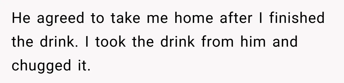 He agreed to take me home after I finished the drink. I took the drink from him and chugged it.