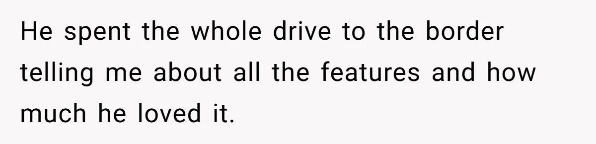 He spent the whole drive to the border telling me about all the features and how much he loved it.