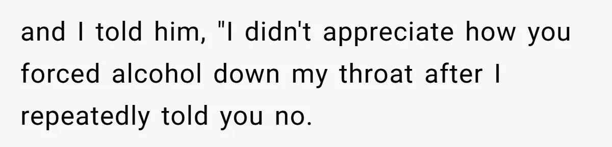 and I told him, "I didn't appreciate how you forced alcohol down my throat after I repeatedly told you no.