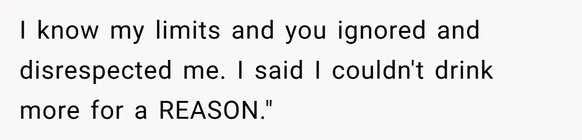 I know my limits and you ignored and disrespected me. I said I couldn't drink more for a REASON."