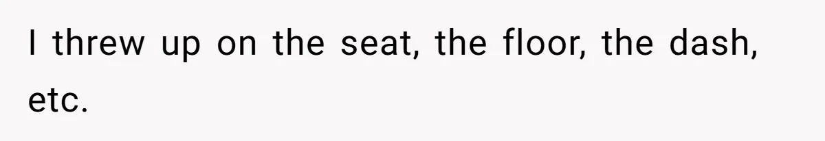 I threw up on the seat, the floor, the dash, etc.