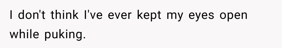 I don't think I've ever kept my eyes open while puking.