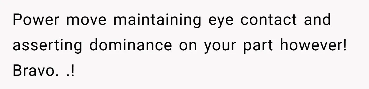 Power move maintaining eye contact and asserting dominance on your part however! Bravo. .!
