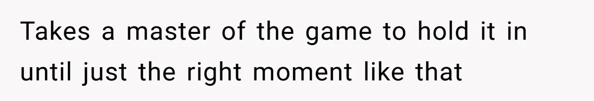 Takes a master of the game to hold it in until just the right moment like that