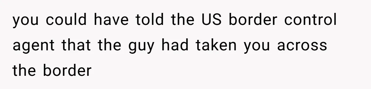 you could have told the US border control agent that the guy had taken you across the border