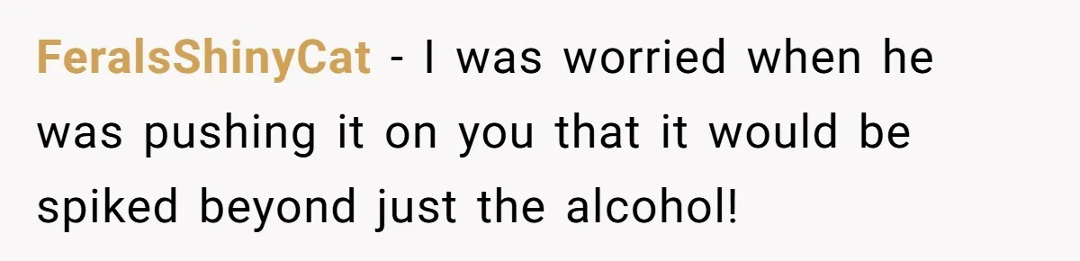 FeralsShinyCat − I was worried when he was pushing it on you that it would be spiked beyond just the alcohol!