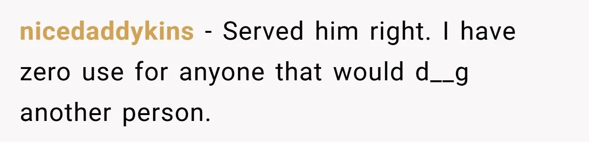 nicedaddykins − Served him right. I have zero use for anyone that would d__g another person.