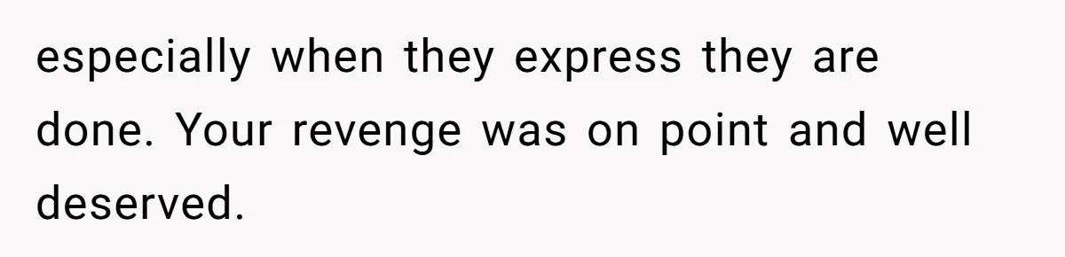 especially when they express they are done. Your revenge was on point and well deserved.