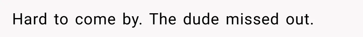 Hard to come by. The dude missed out.