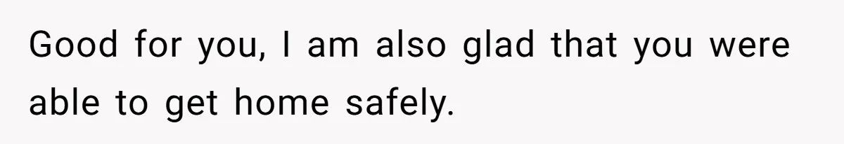 Good for you, I am also glad that you were able to get home safely.