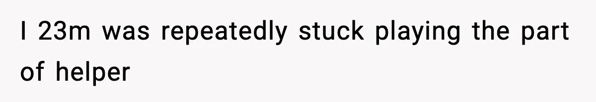 I 23m was repeatedly stuck playing the part of helper