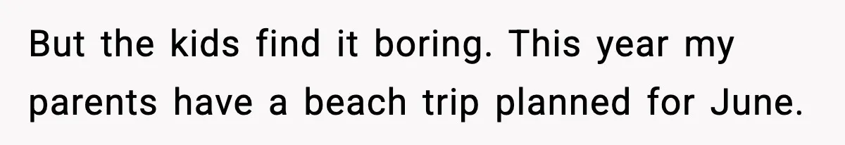 But the kids find it boring. This year my parents have a beach trip planned for June.