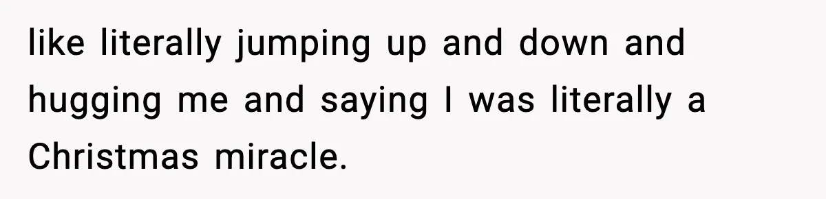 like literally jumping up and down and hugging me and saying I was literally a Christmas miracle.