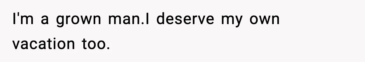 I'm a grown man.I deserve my own vacation too.